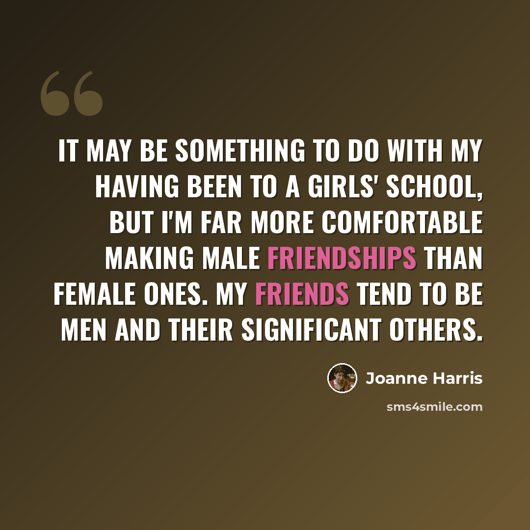 “It may be something to do with my having been to a girls' school, but I'm far more comfortable making male friendships than female ones. My friends tend to be men and their significant others.” quote by Joanne Harris