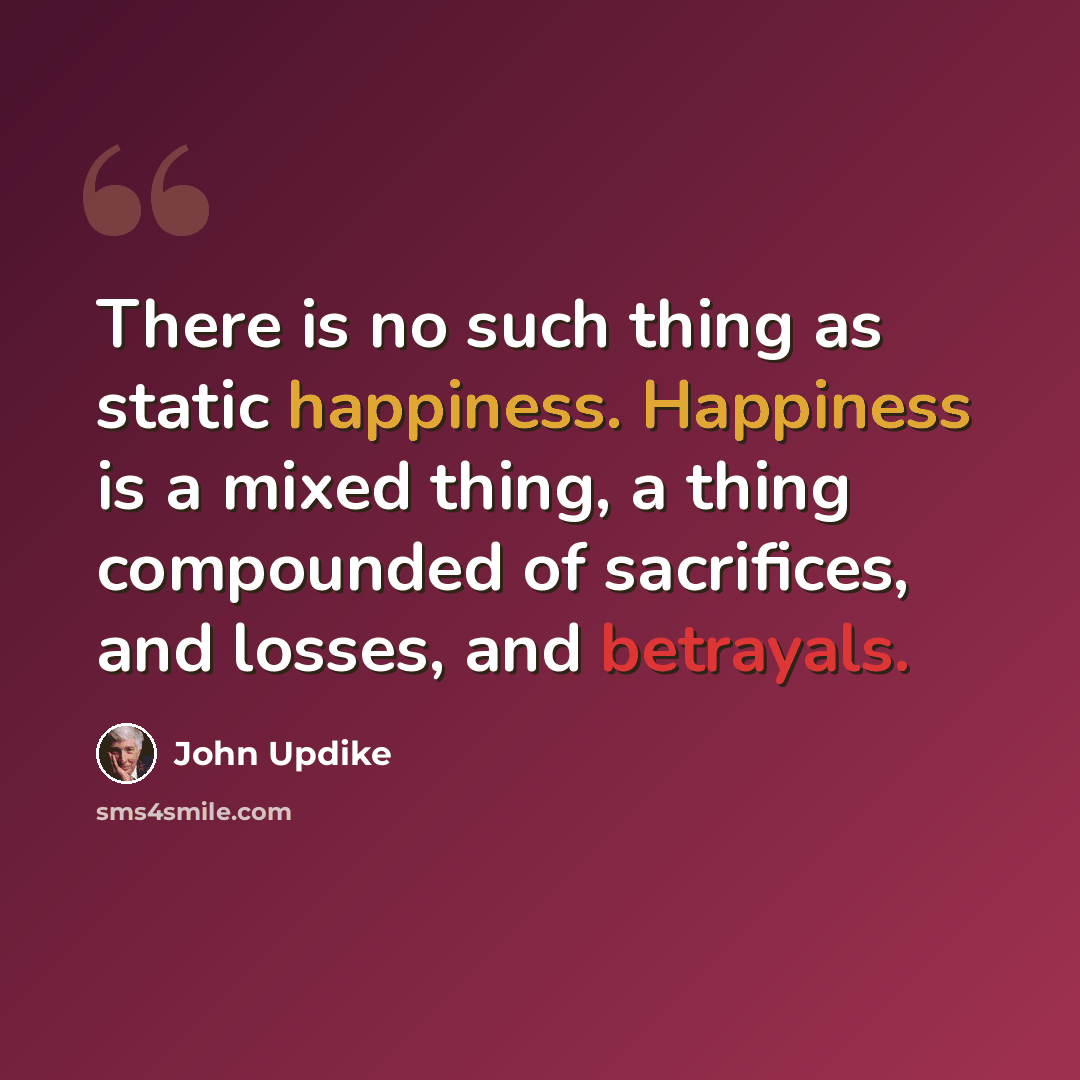 “There is no such thing as static happiness. Happiness is a mixed thing, a thing compounded of sacrifices, and losses, and betrayals.” quote by John Updike