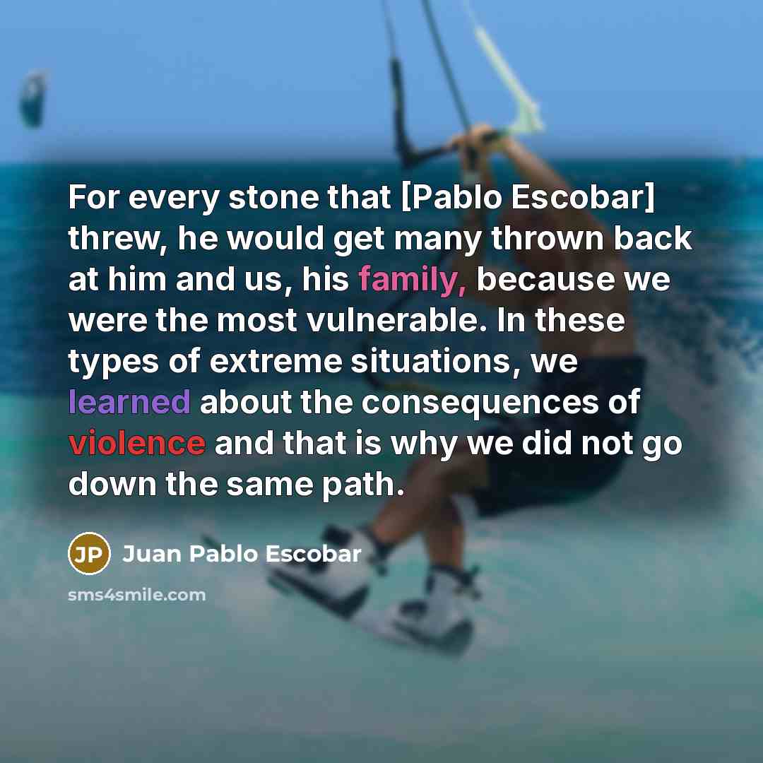 “For every stone that [Pablo Escobar] threw, he would get many thrown back at him and us, his family, because we were the most vulnerable. In these types of extreme situations, we learned about the consequences of violence and that is why we did not go down the same path.” quote by Juan Pablo Escobar