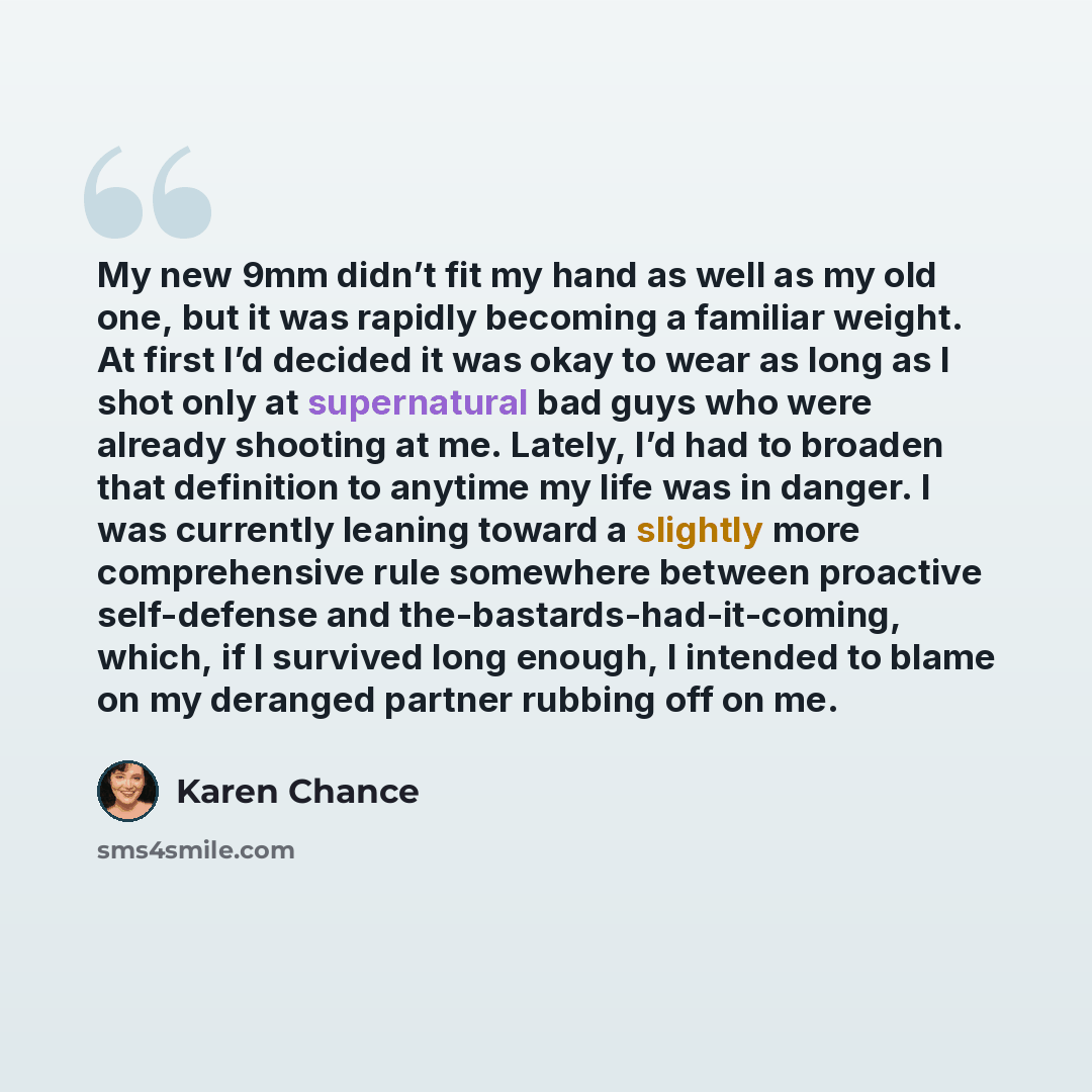 “My new 9mm didn’t fit my hand as well as my old one, but it was rapidly becoming a familiar weight. At first I’d decided it was okay to wear as long as I shot only at supernatural bad guys who were already shooting at me. Lately, I’d had to broaden that definition to anytime my life was in danger…” quote by Karen Chance
