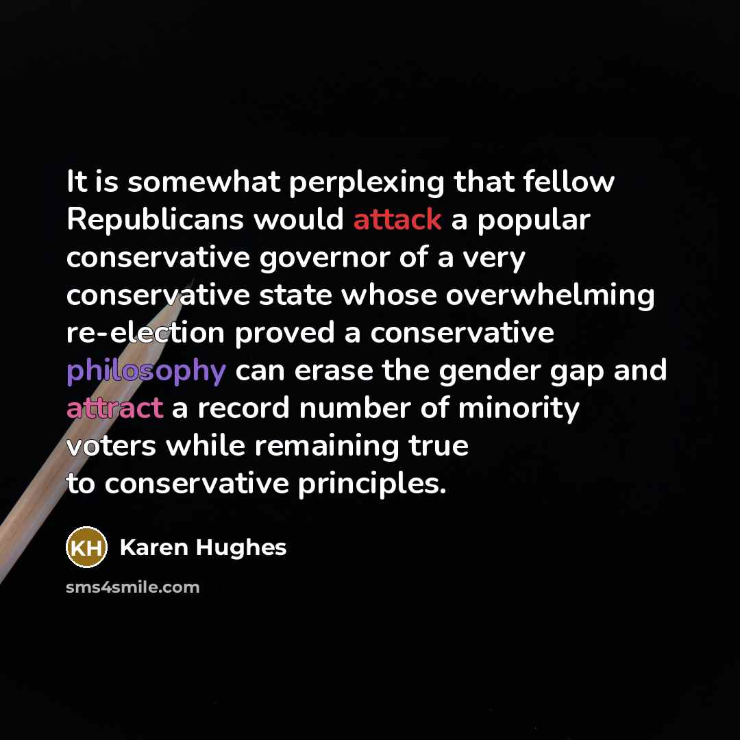 “It is somewhat perplexing that fellow Republicans would attack a popular conservative governor of a very conservative state whose overwhelming re-election proved a conservative philosophy can erase the gender gap and attract a record number of minority voters while remaining true to conservative…” quote by Karen Hughes