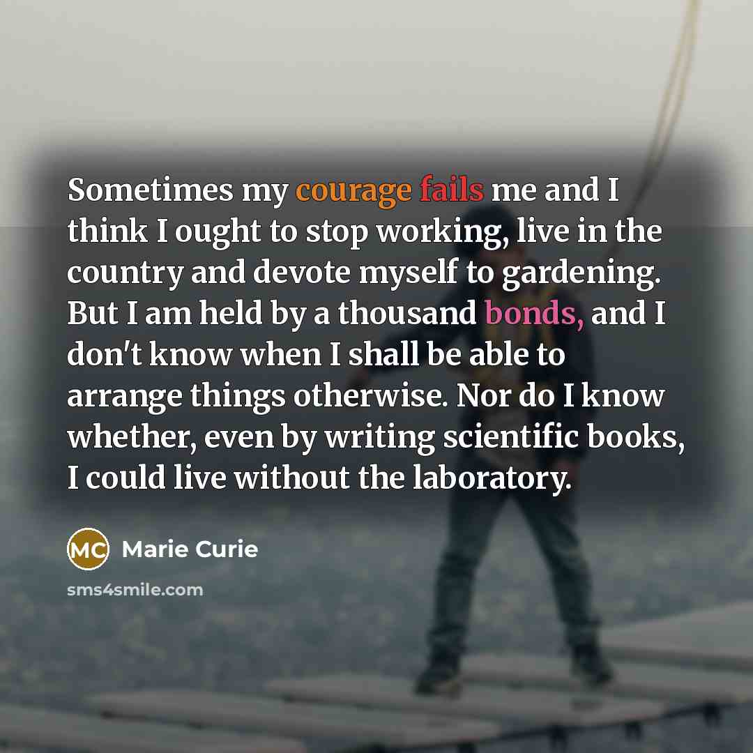 “Sometimes my courage fails me and I think I ought to stop working, live in the country and devote myself to gardening. But I am held by a thousand bonds, and I don't know when I shall be able to arrange things otherwise. Nor do I know whether, even by writing scientific books, I could live without…” quote by Marie Curie