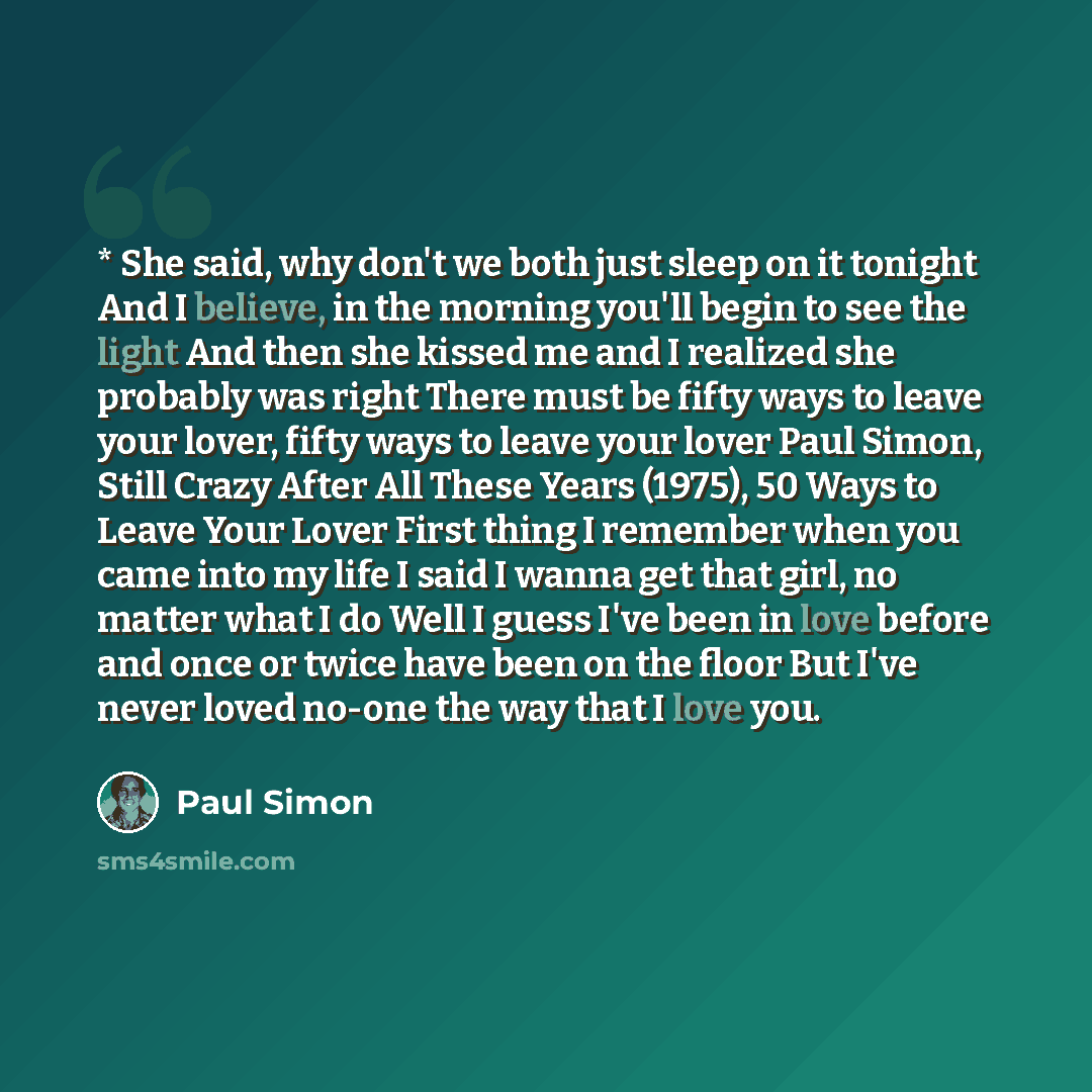 “* She said, why don't we both just sleep on it tonight And I believe, in the morning you'll begin to see the light And then she kissed me and I realized she probably was right There must be fifty ways to leave your lover, fifty ways to leave your lover Paul Simon, Still Crazy After All These Years…” quote by Paul Simon
