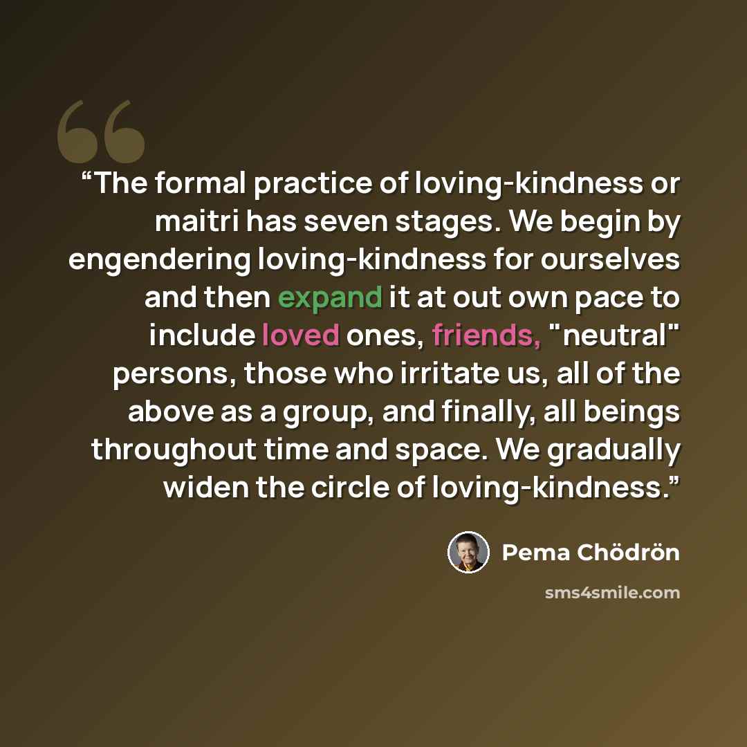 “The formal practice of loving-kindness or maitri has seven stages. We begin by engendering loving-kindness for ourselves and then expand it at out own pace to include loved ones, friends, "neutral" persons, those who irritate us, all of the above as a group, and finally, all beings throughout time…” quote by Pema Chödrön