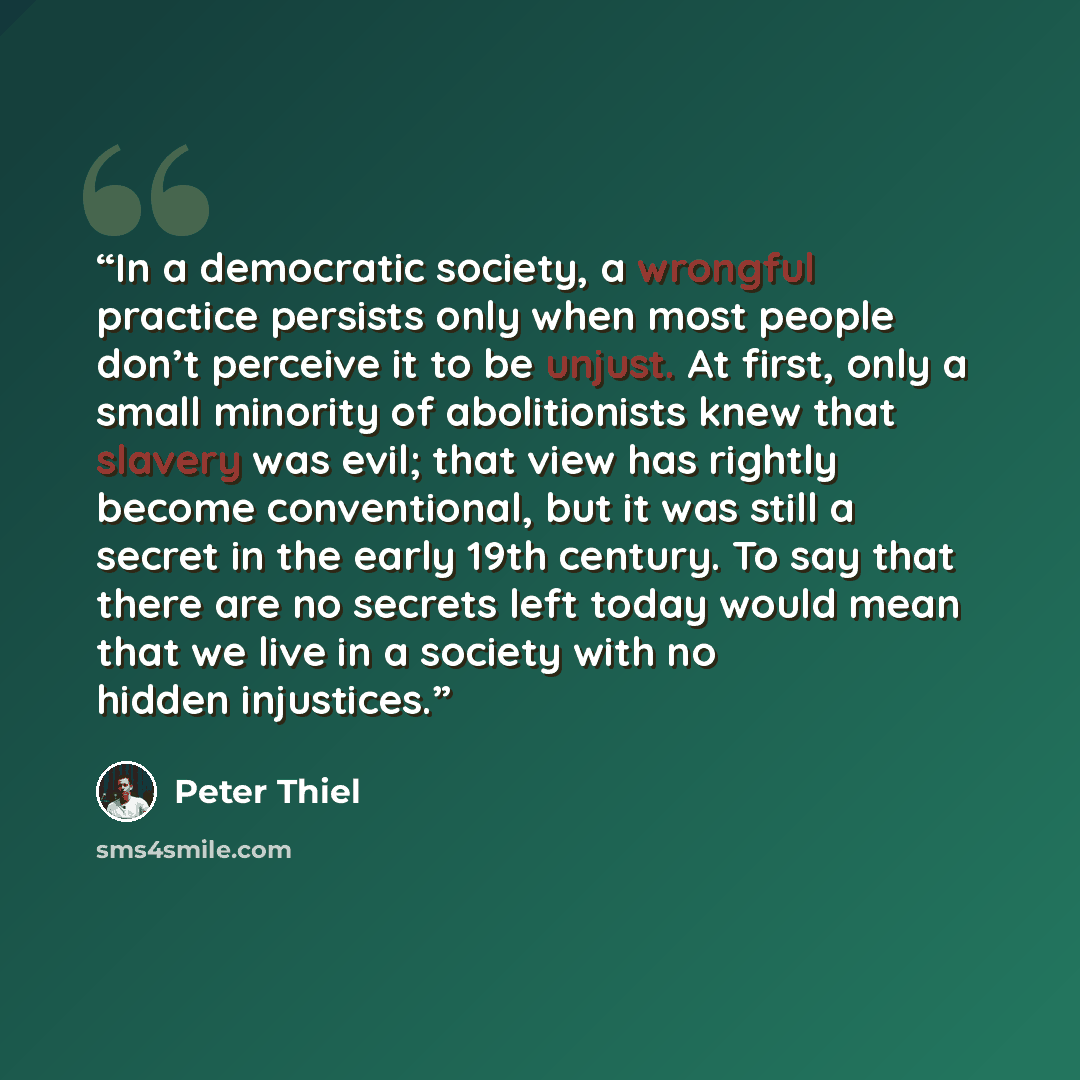 “In a democratic society, a wrongful practice persists only when most people don’t perceive it to be unjust. At first, only a small minority of abolitionists knew that slavery was evil; that view has rightly become conventional, but it was still a secret in the early 19th century. To say that there…” quote by Peter Thiel