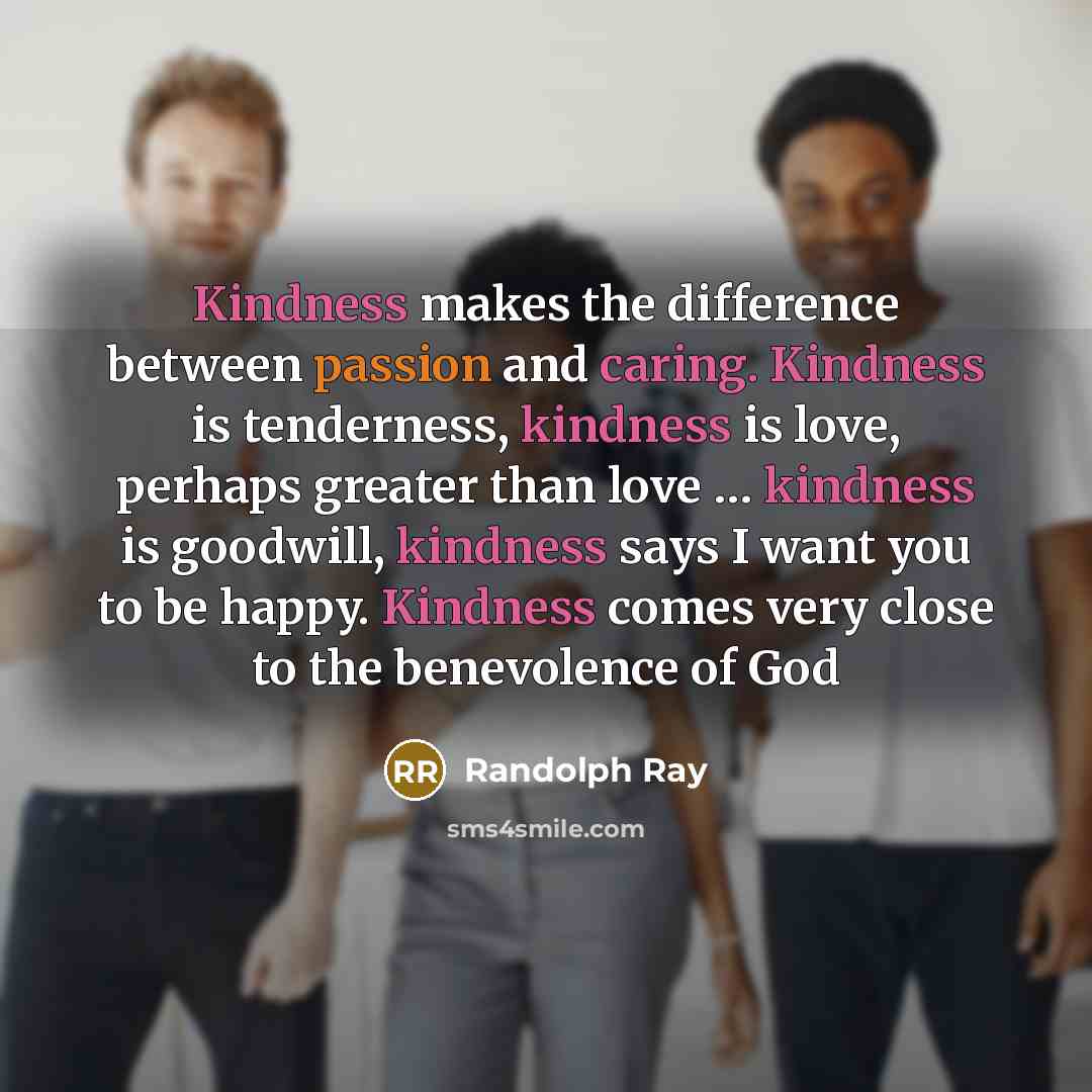 “Kindness makes the difference between passion and caring. Kindness is tenderness, kindness is love, perhaps greater than love … kindness is goodwill, kindness says I want you to be happy. Kindness comes very close to the benevolence of God” quote by Randolph Ray