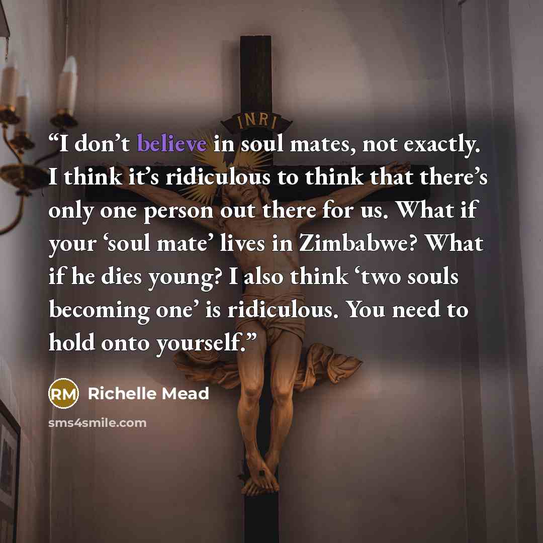 “I don’t believe in soul mates, not exactly. I think it’s ridiculous to think that there’s only one person out there for us. What if your ‘soul mate’ lives in Zimbabwe? What if he dies young? I also think ‘two souls becoming one’ is ridiculous. You need to hold onto yourself.” quote by Richelle Mead