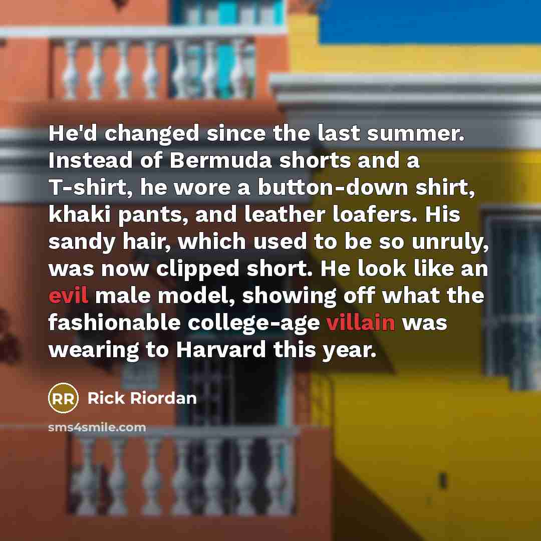 “He'd changed since the last summer. Instead of Bermuda shorts and a T-shirt, he wore a button-down shirt, khaki pants, and leather loafers. His sandy hair, which used to be so unruly, was now clipped short. He look like an evil male model, showing off what the fashionable college-age villain was…” quote by Rick Riordan