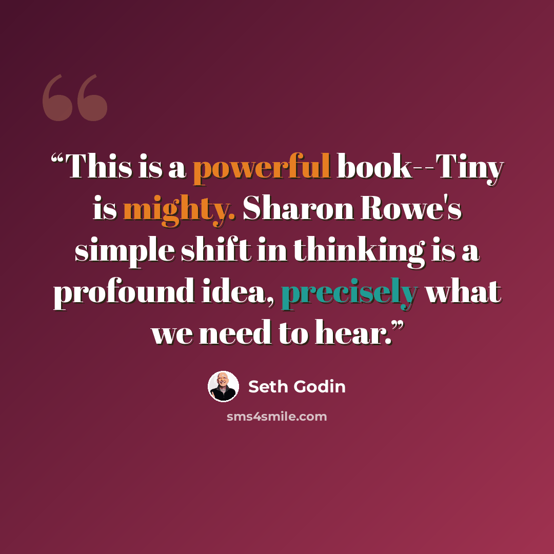 “This is a powerful book--Tiny is mighty. Sharon Rowe's simple shift in thinking is a profound idea, precisely what we need to hear.” quote by Seth Godin