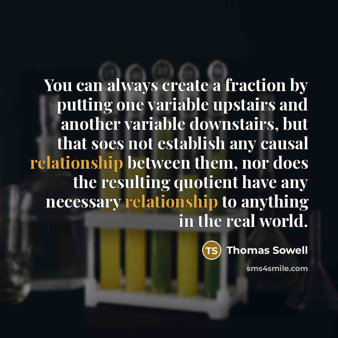 “You can always create a fraction by putting one variable upstairs and another variable downstairs, but that soes not establish any causal relationship between them, nor does the resulting quotient have any necessary relationship to anything in the real world.” quote by Thomas Sowell