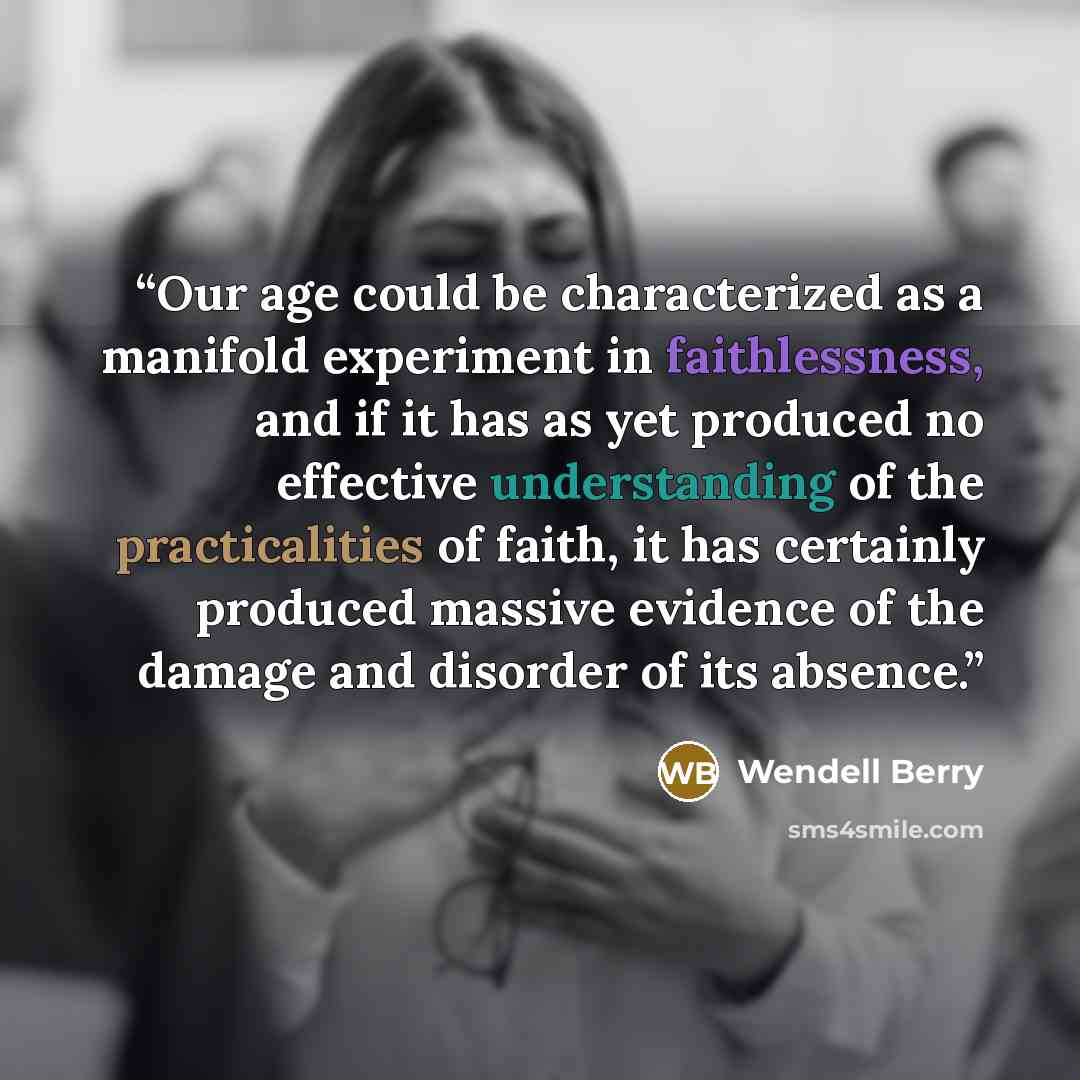 “Our age could be characterized as a manifold experiment in faithlessness, and if it has as yet produced no effective understanding of the practicalities of faith, it has certainly produced massive evidence of the damage and disorder of its absence.” quote by Wendell Berry