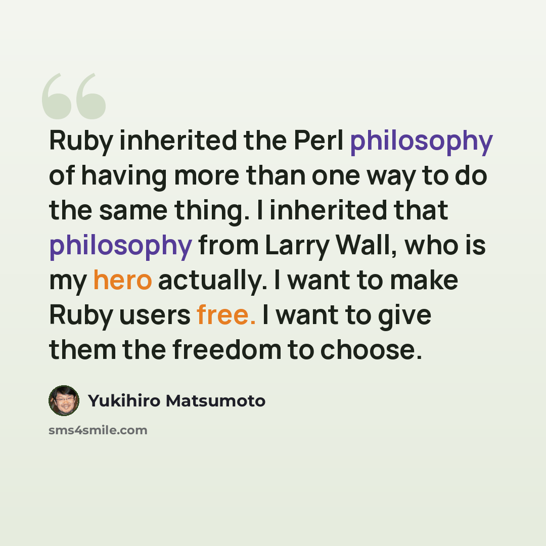 “Ruby inherited the Perl philosophy of having more than one way to do the same thing. I inherited that philosophy from Larry Wall, who is my hero actually. I want to make Ruby users free. I want to give them the freedom to choose.” quote by Yukihiro Matsumoto