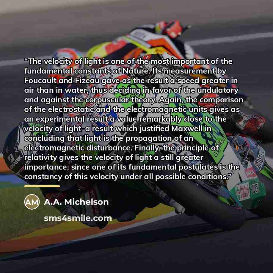 “The velocity of light is one of the most important of the fundamental constants of Nature. Its measurement by Foucault and Fizeau gave as the result a speed greater in air than in water, thus deciding in favor of the undulatory and against the corpuscular theory. Again, the comparison of the…” quote by A.A. Michelson