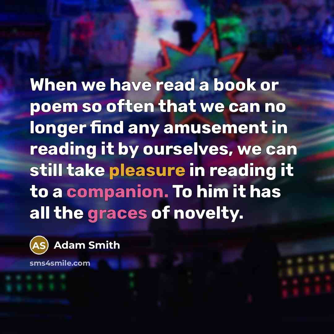 “When we have read a book or poem so often that we can no longer find any amusement in reading it by ourselves, we can still take pleasure in reading it to a companion. To him it has all the graces of novelty.” quote by Adam Smith