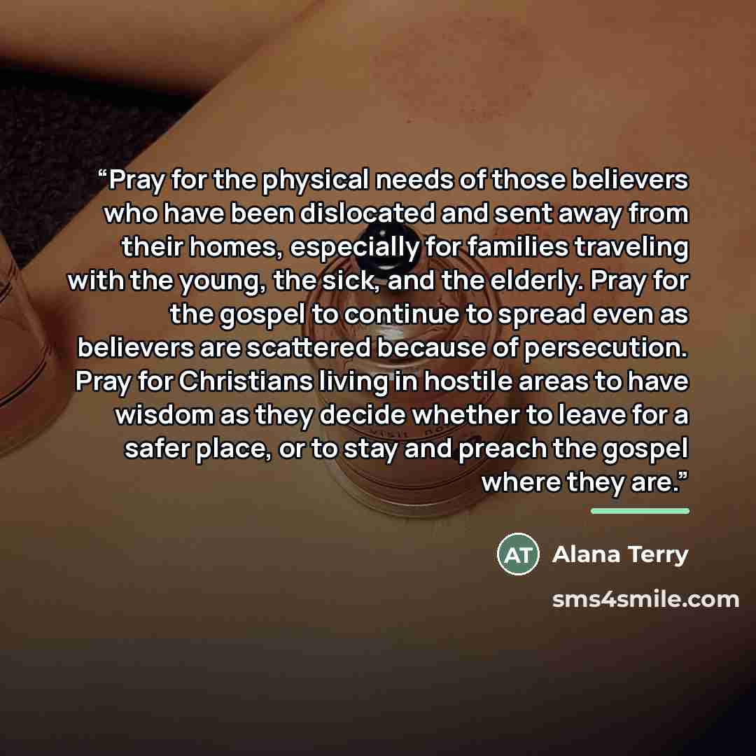 “Pray for the physical needs of those believers who have been dislocated and sent away from their homes, especially for families traveling with the young, the sick, and the elderly. Pray for the gospel to continue to spread even as believers are scattered because of persecution. Pray for Christians…” quote by Alana Terry
