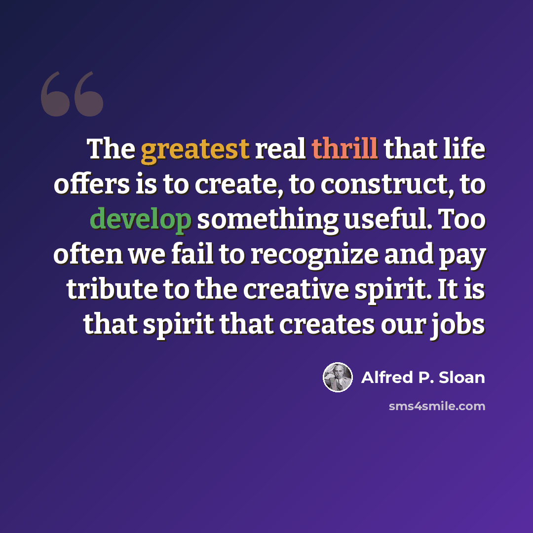 “The greatest real thrill that life offers is to create, to construct, to develop something useful. Too often we fail to recognize and pay tribute to the creative spirit. It is that spirit that creates our jobs” quote by Alfred P. Sloan
