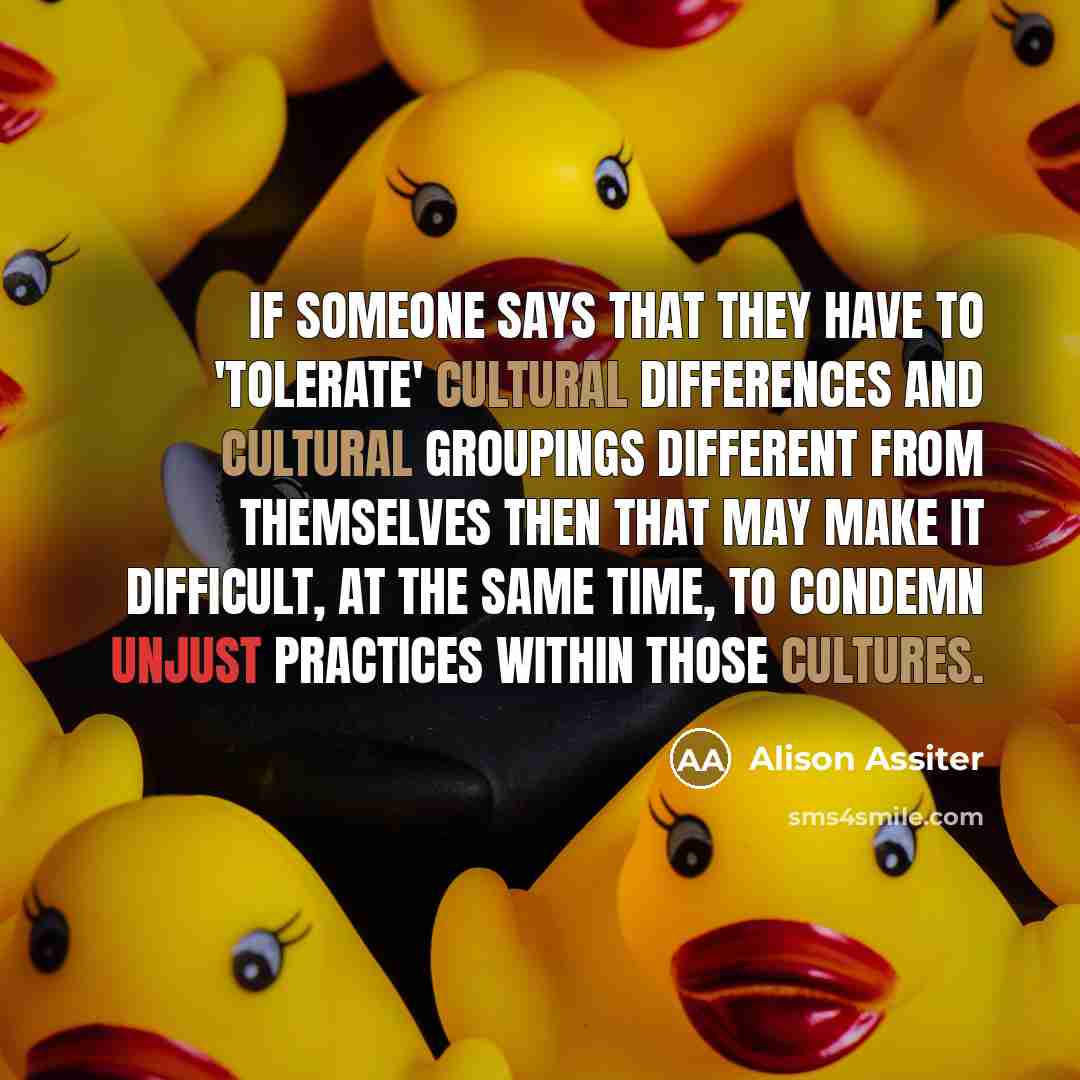 “If someone says that they have to 'tolerate' cultural differences and cultural groupings different from themselves then that may make it difficult, at the same time, to condemn unjust practices within those cultures.” quote by Alison Assiter