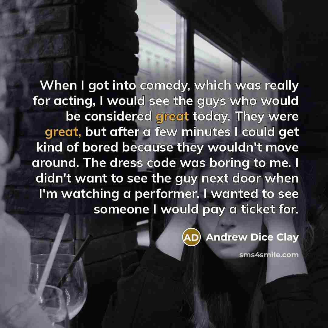 “When I got into comedy, which was really for acting, I would see the guys who would be considered great today. They were great, but after a few minutes I could get kind of bored because they wouldn't move around. The dress code was boring to me. I didn't want to see the guy next door when I'm…” quote by Andrew Dice Clay