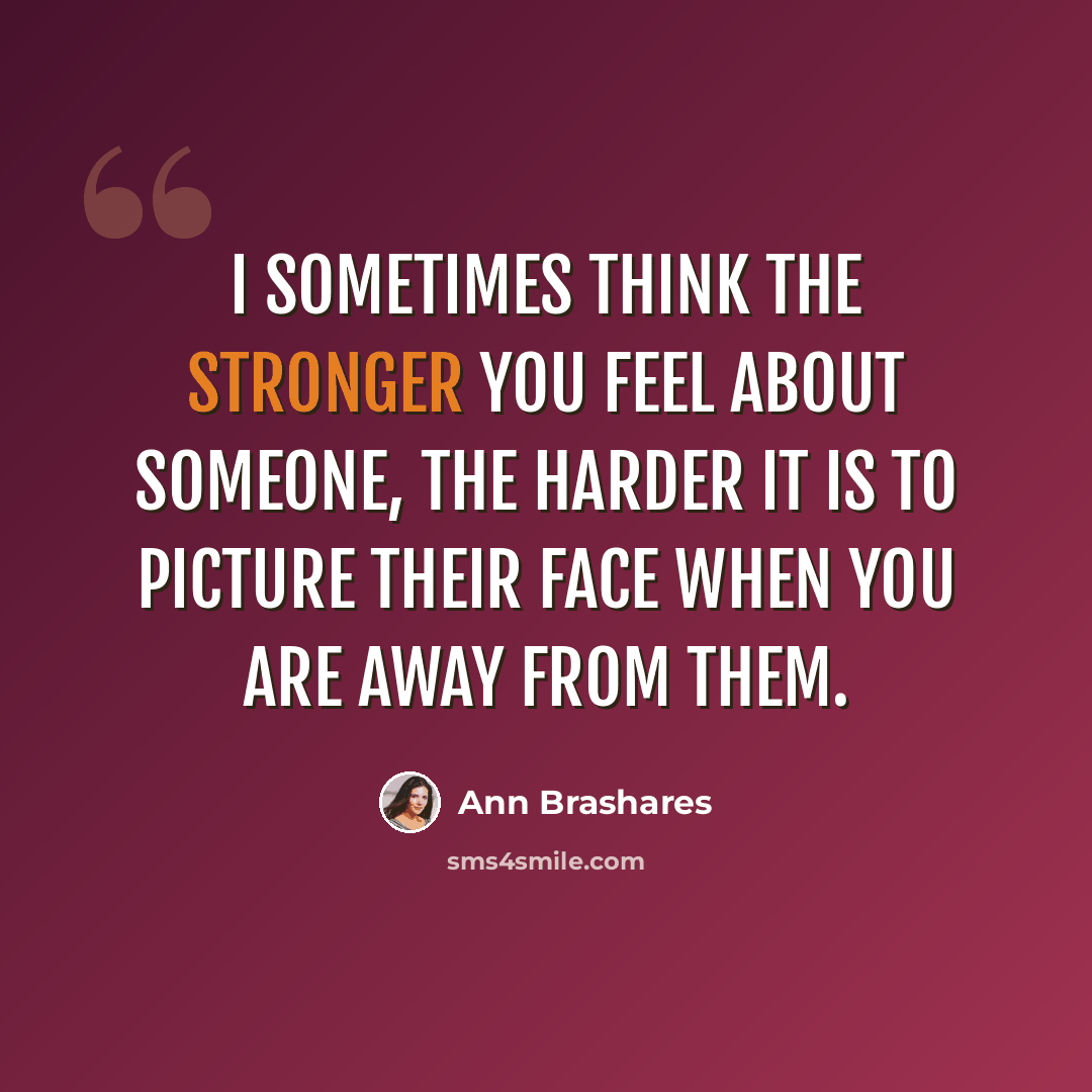 “I sometimes think the stronger you feel about someone, the harder it is to picture their face when you are away from them.” quote by Ann Brashares