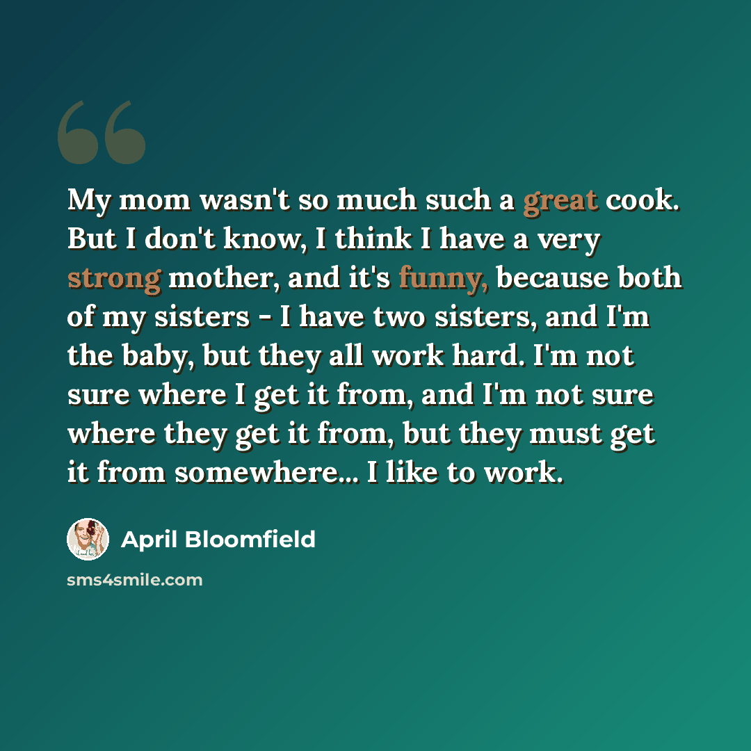 “My mom wasn't so much such a great cook. But I don't know, I think I have a very strong mother, and it's funny, because both of my sisters - I have two sisters, and I'm the baby, but they all work hard. I'm not sure where I get it from, and I'm not sure where they get it from, but they must get it…” quote by April Bloomfield