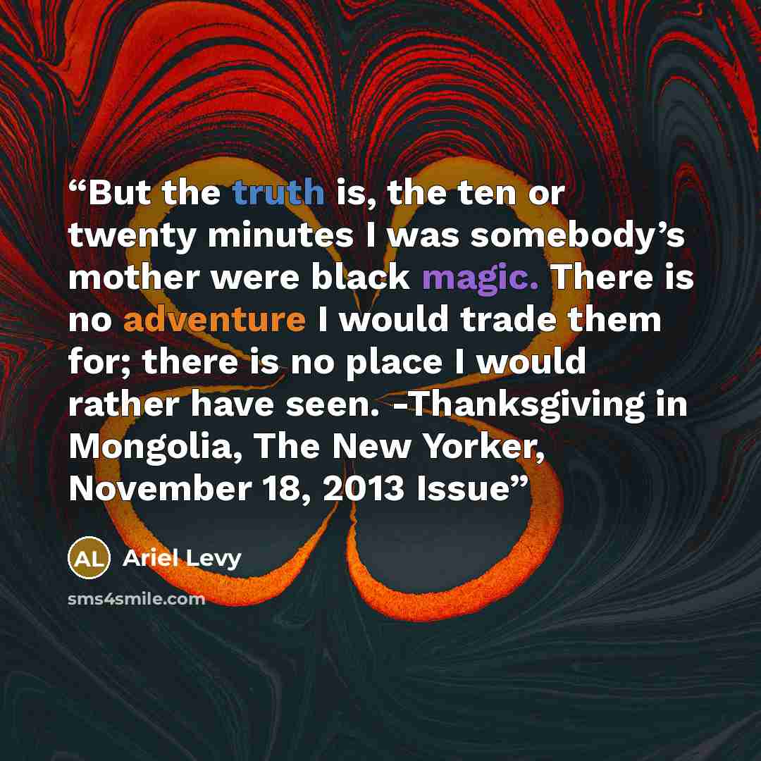 “But the truth is, the ten or twenty minutes I was somebody’s mother were black magic. There is no adventure I would trade them for; there is no place I would rather have seen. -Thanksgiving in Mongolia, The New Yorker, November 18, 2013 Issue” quote by Ariel Levy