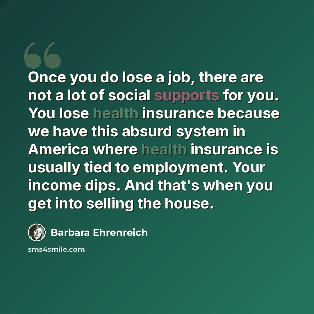 “Once you do lose a job, there are not a lot of social supports for you. You lose health insurance because we have this absurd system in America where health insurance is usually tied to employment. Your income dips. And that's when you get into selling the house.” quote by Barbara Ehrenreich