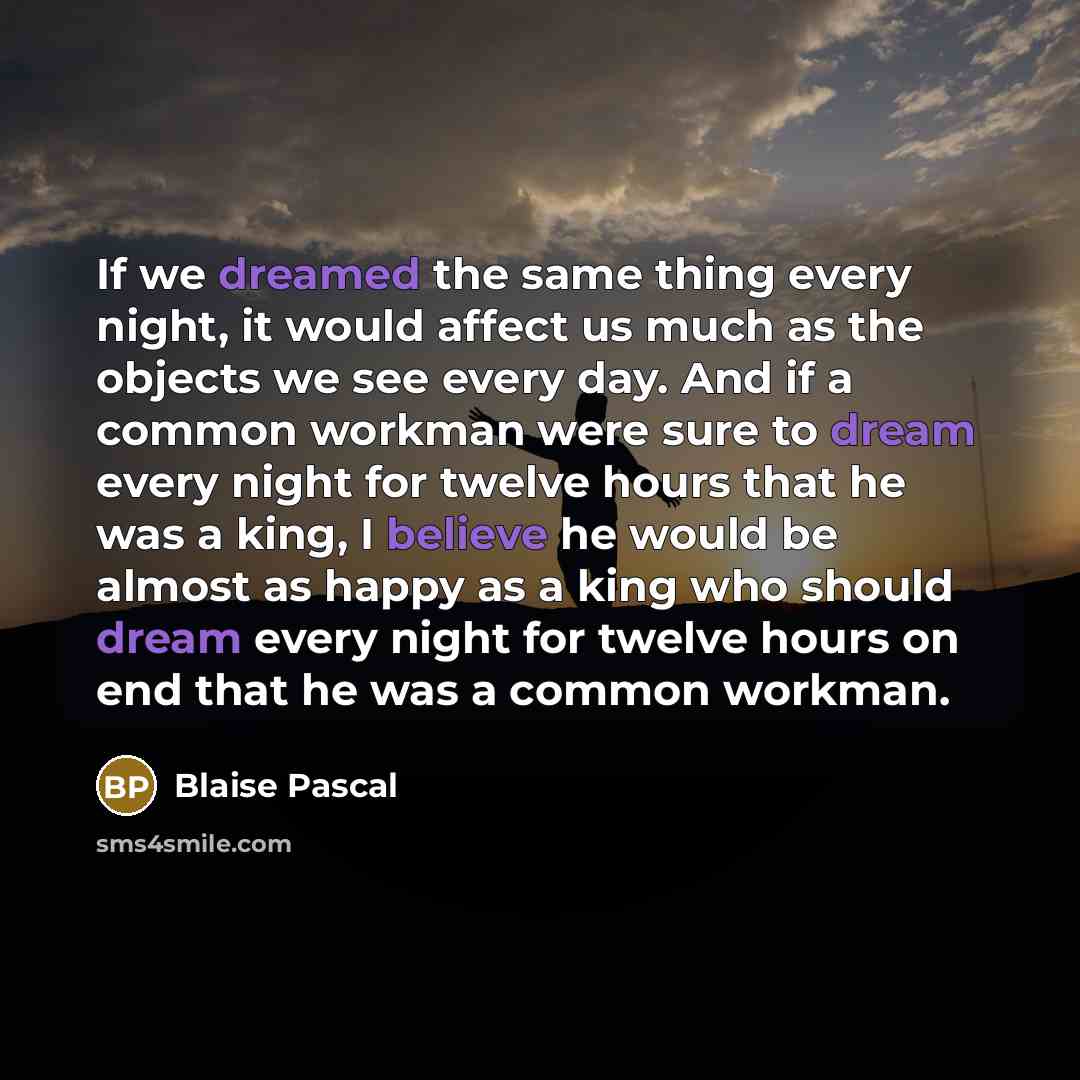 “If we dreamed the same thing every night, it would affect us much as the objects we see every day. And if a common workman were sure to dream every night for twelve hours that he was a king, I believe he would be almost as happy as a king who should dream every night for twelve hours on end that…” quote by Blaise Pascal
