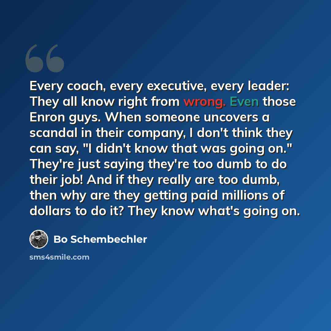“Every coach, every executive, every leader: They all know right from wrong. Even those Enron guys. When someone uncovers a scandal in their company, I don't think they can say, "I didn't know that was going on." They're just saying they're too dumb to do their job! And if they really are too dumb…” quote by Bo Schembechler
