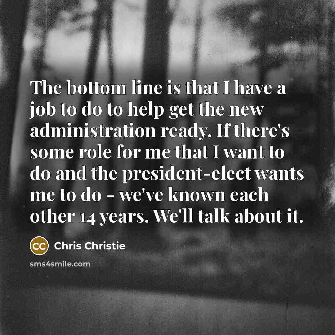 “The bottom line is that I have a job to do to help get the new administration ready. If there's some role for me that I want to do and the president-elect wants me to do - we've known each other 14 years. We'll talk about it.” quote by Chris Christie