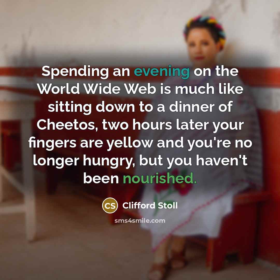 “Spending an evening on the World Wide Web is much like sitting down to a dinner of Cheetos, two hours later your fingers are yellow and you're no longer hungry, but you haven't been nourished.” quote by Clifford Stoll