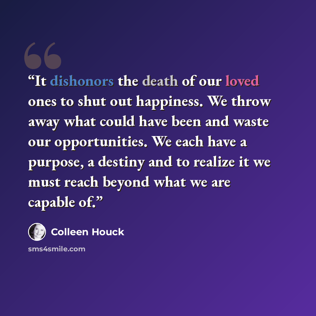 “It dishonors the death of our loved ones to shut out happiness. We throw away what could have been and waste our opportunities. We each have a purpose, a destiny and to realize it we must reach beyond what we are capable of.” quote by Colleen Houck