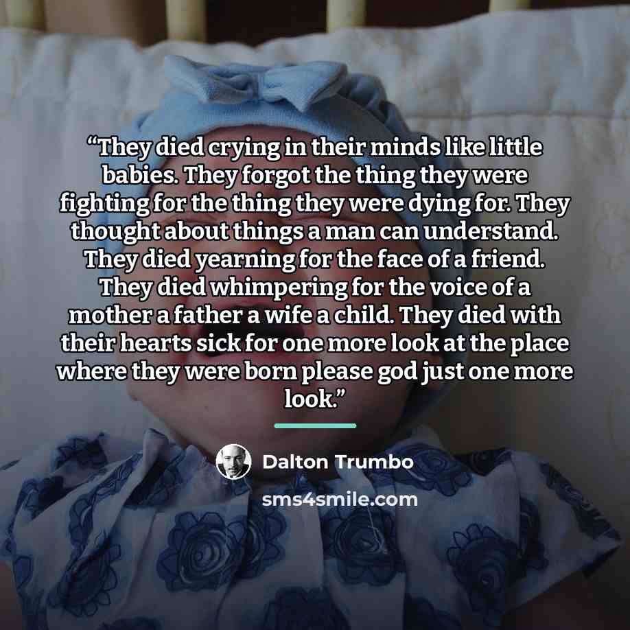 “They died crying in their minds like little babies. They forgot the thing they were fighting for the thing they were dying for. They thought about things a man can understand. They died yearning for the face of a friend. They died whimpering for the voice of a mother a father a wife a child. They…” quote by Dalton Trumbo