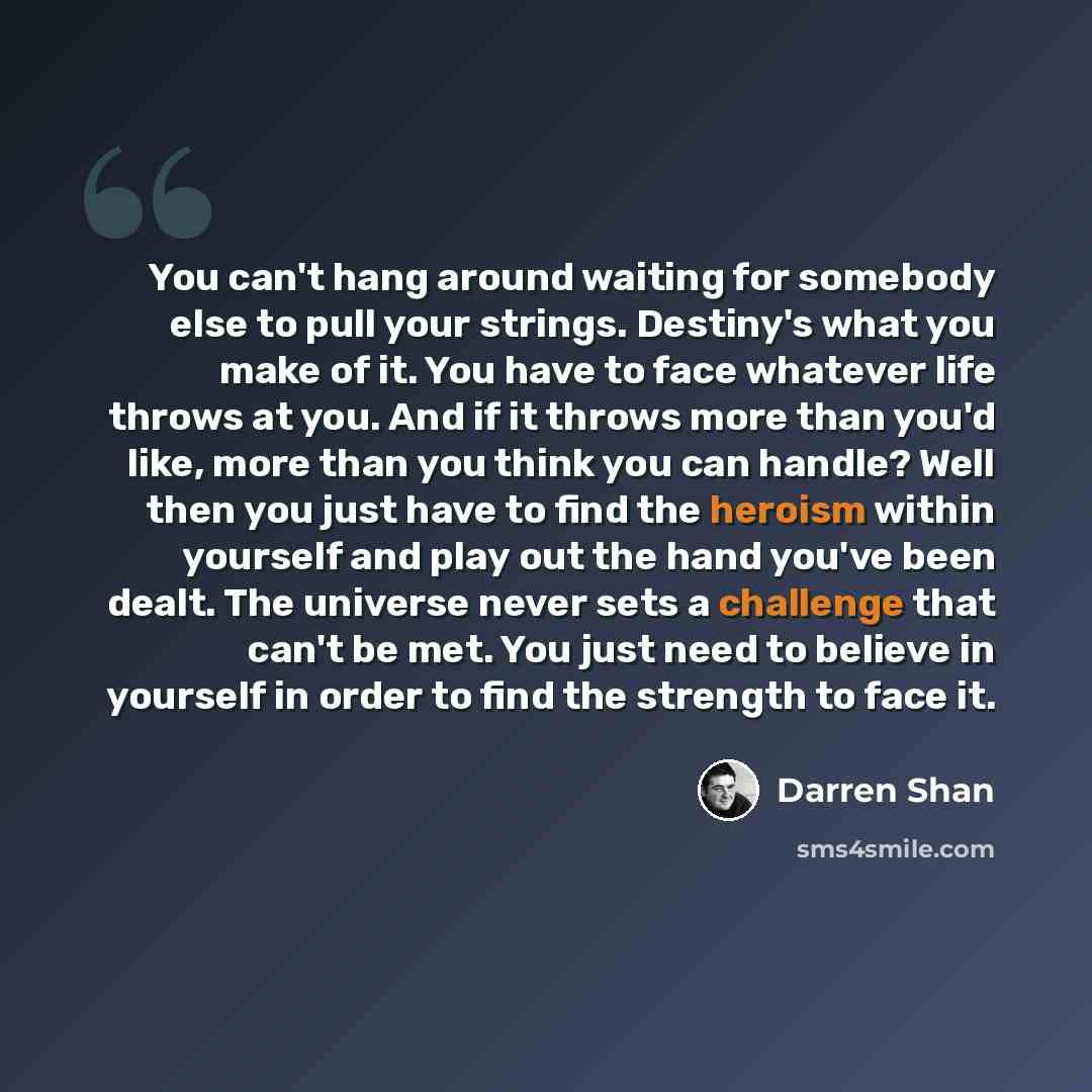“You can't hang around waiting for somebody else to pull your strings. Destiny's what you make of it. You have to face whatever life throws at you. And if it throws more than you'd like, more than you think you can handle? Well then you just have to find the heroism within yourself and play out the…” quote by Darren Shan