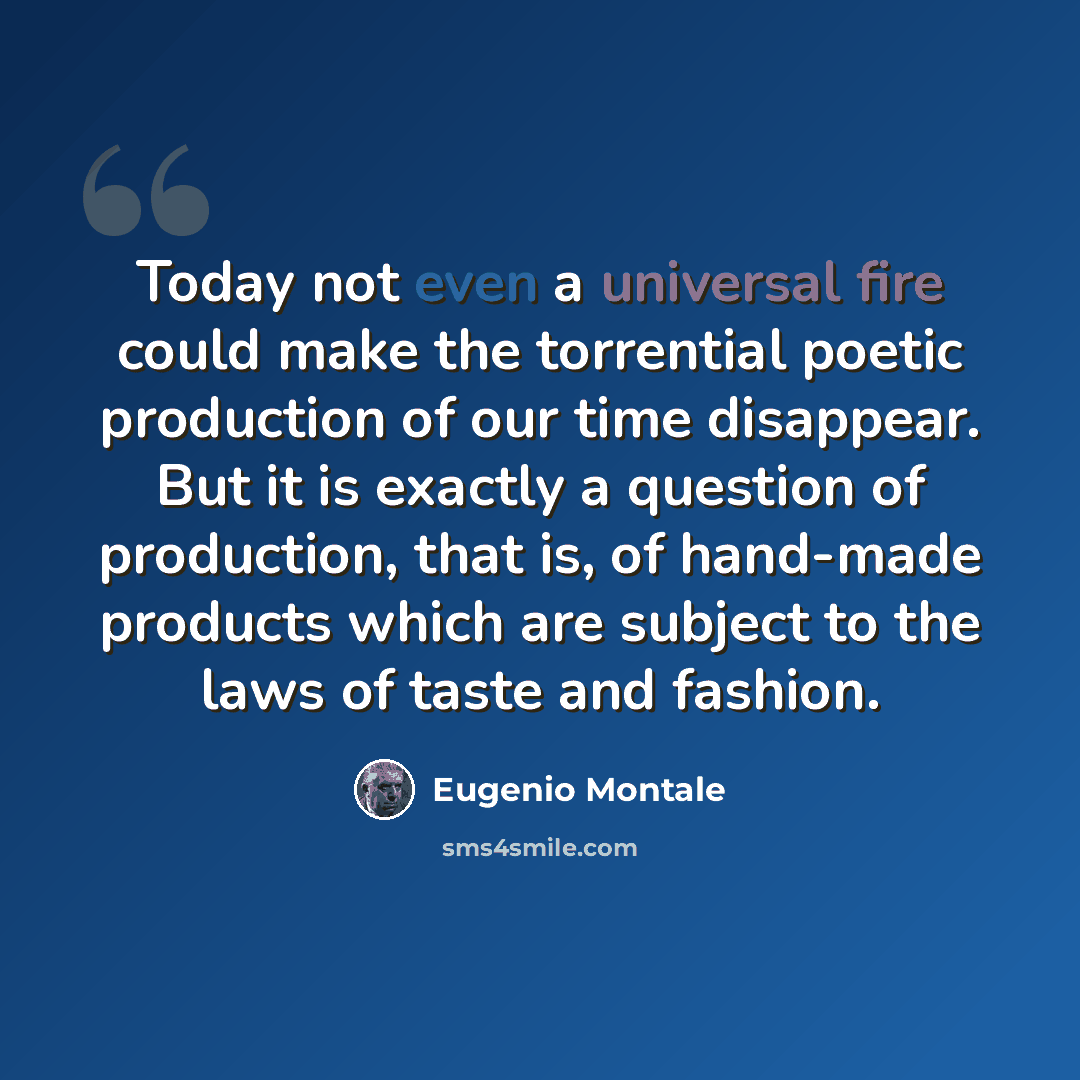 “Today not even a universal fire could make the torrential poetic production of our time disappear. But it is exactly a question of production, that is, of hand-made products which are subject to the laws of taste and fashion.” quote by Eugenio Montale