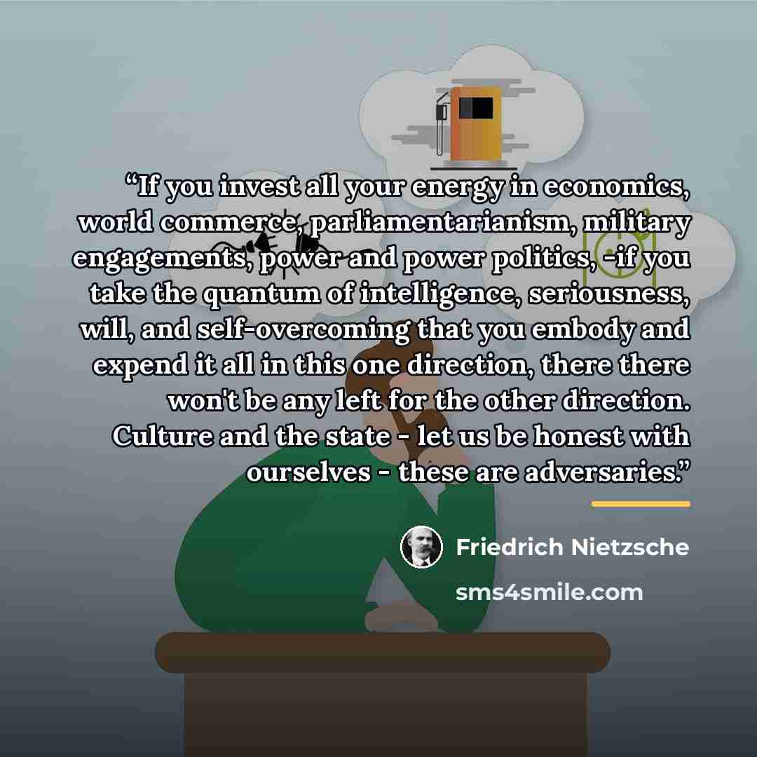 “If you invest all your energy in economics, world commerce, parliamentarianism, military engagements, power and power politics, -if you take the quantum of intelligence, seriousness, will, and self-overcoming that you embody and expend it all in this one direction, there there won't be any left…” quote by Friedrich Nietzsche