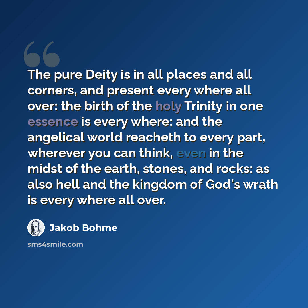 “The pure Deity is in all places and all corners, and present every where all over: the birth of the holy Trinity in one essence is every where: and the angelical world reacheth to every part, wherever you can think, even in the midst of the earth, stones, and rocks: as also hell and the kingdom of…” quote by Jakob Bohme