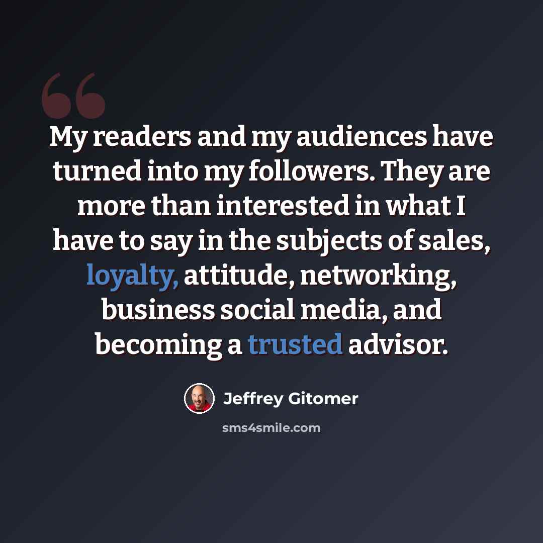 “My readers and my audiences have turned into my followers. They are more than interested in what I have to say in the subjects of sales, loyalty, attitude, networking, business social media, and becoming a trusted advisor.” quote by Jeffrey Gitomer