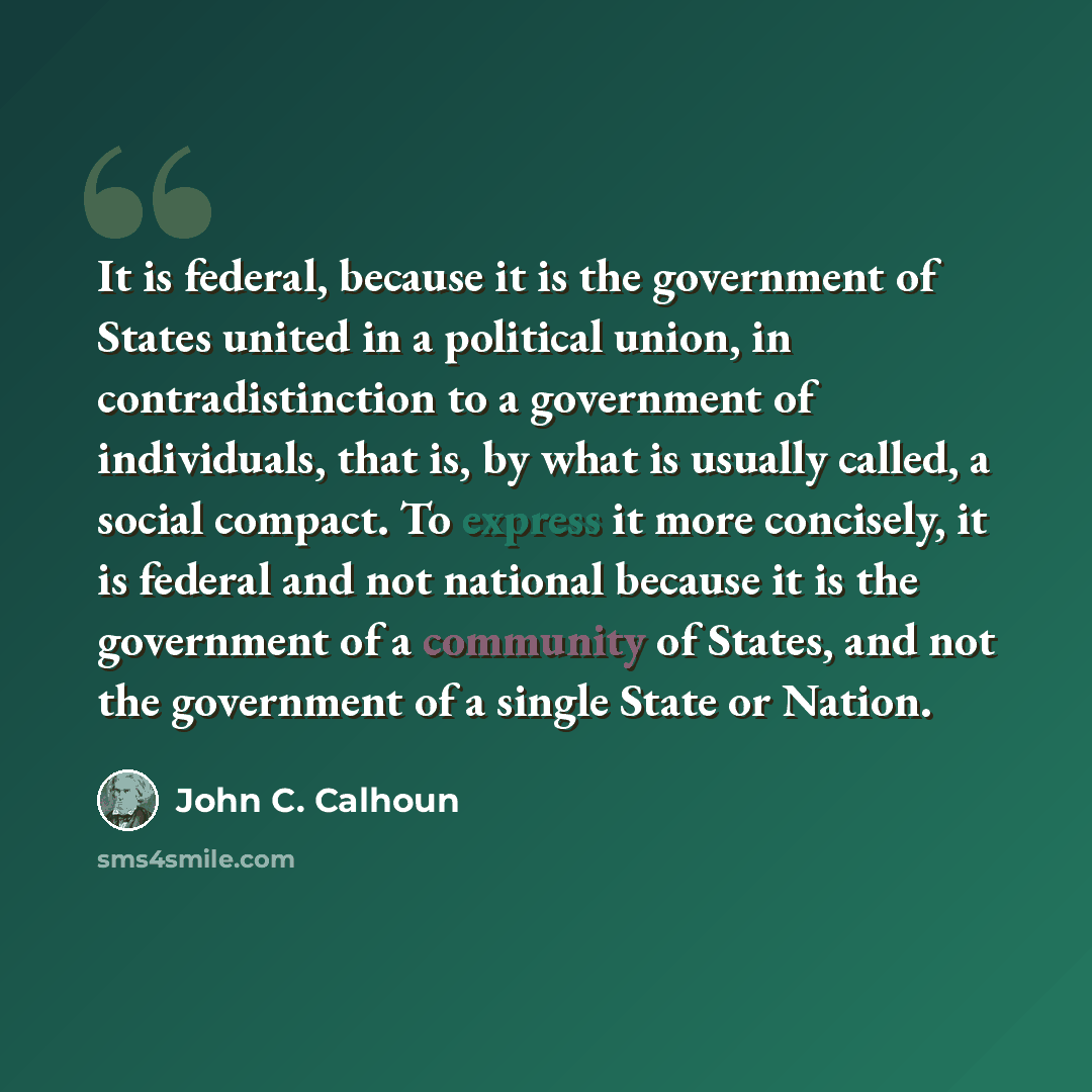 “It is federal, because it is the government of States united in a political union, in contradistinction to a government of individuals, that is, by what is usually called, a social compact. To express it more concisely, it is federal and not national because it is the government of a community of…” quote by John C. Calhoun