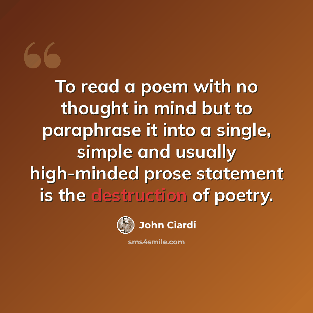 “To read a poem with no thought in mind but to paraphrase it into a single, simple and usually high-minded prose statement is the destruction of poetry.” quote by John Ciardi