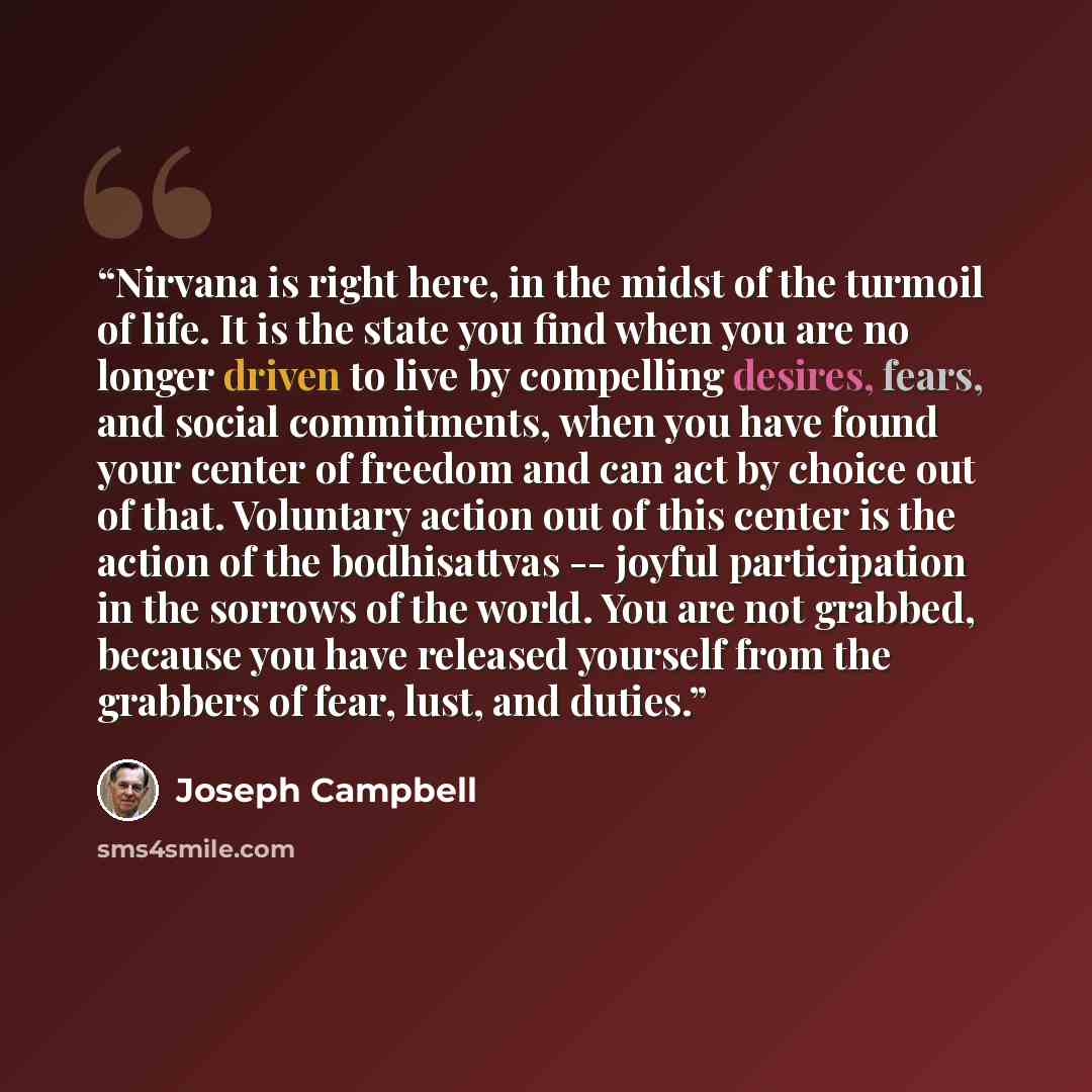“Nirvana is right here, in the midst of the turmoil of life. It is the state you find when you are no longer driven to live by compelling desires, fears, and social commitments, when you have found your center of freedom and can act by choice out of that. Voluntary action out of this center is the…” quote by Joseph Campbell