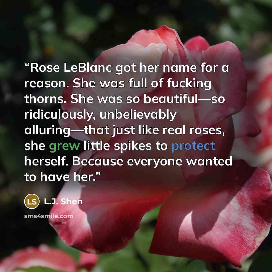 “Rose LeBlanc got her name for a reason. She was full of fucking thorns. She was so beautiful—so ridiculously, unbelievably alluring—that just like real roses, she grew little spikes to protect herself. Because everyone wanted to have her.” quote by L.J. Shen