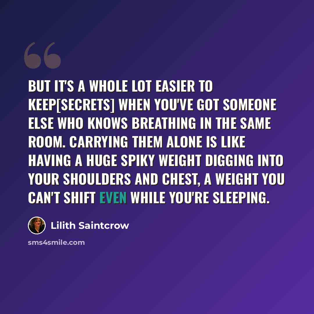 “But it's a whole lot easier to keep[secrets] when you've got someone else who knows breathing in the same room. Carrying them alone is like having a huge spiky weight digging into your shoulders and chest, a weight you can't shift even while you're sleeping.” quote by Lilith Saintcrow