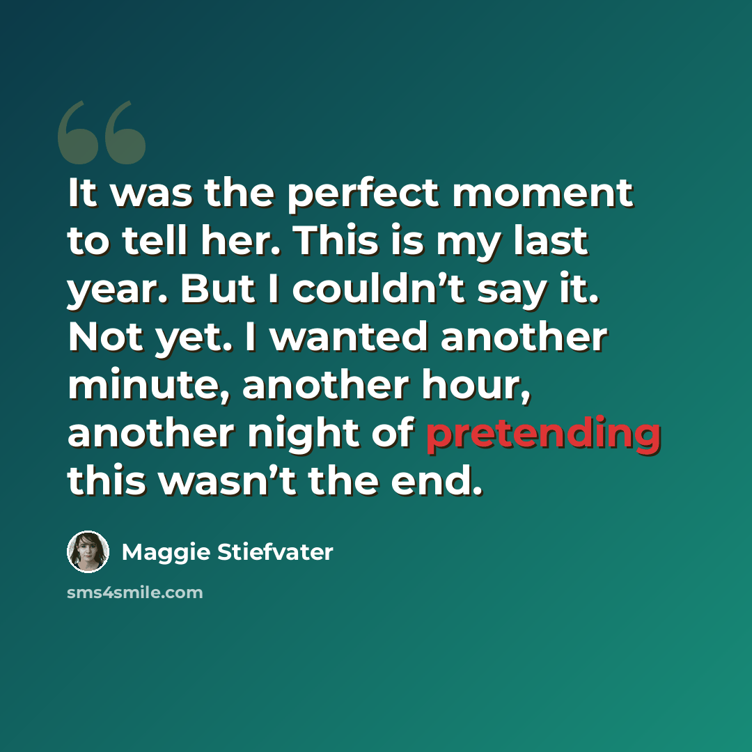 “It was the perfect moment to tell her. This is my last year. But I couldn’t say it. Not yet. I wanted another minute, another hour, another night of pretending this wasn’t the end.” quote by Maggie Stiefvater