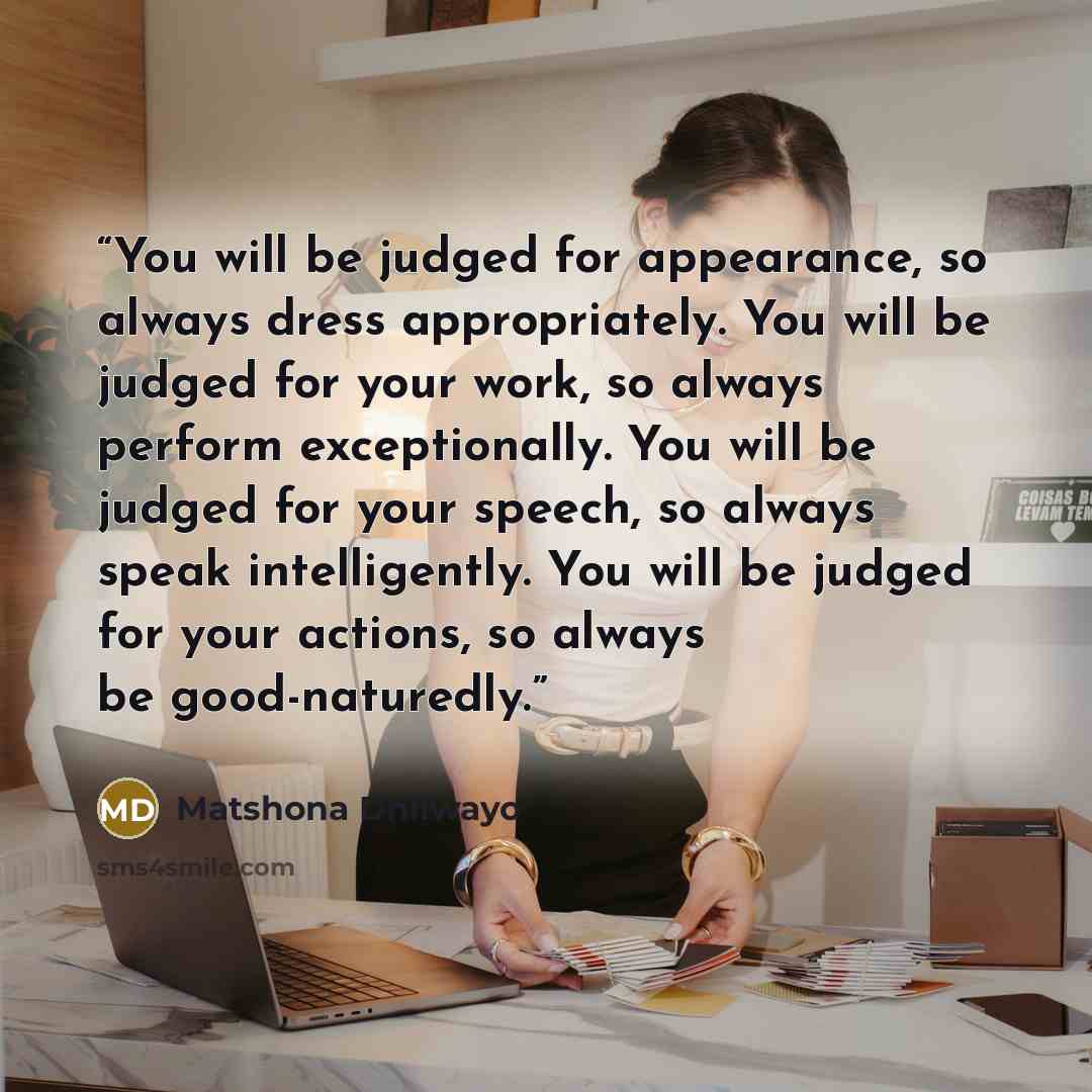 “You will be judged for appearance, so always dress appropriately. You will be judged for your work, so always perform exceptionally. You will be judged for your speech, so always speak intelligently. You will be judged for your actions, so always be good-naturedly.” quote by Matshona Dhliwayo