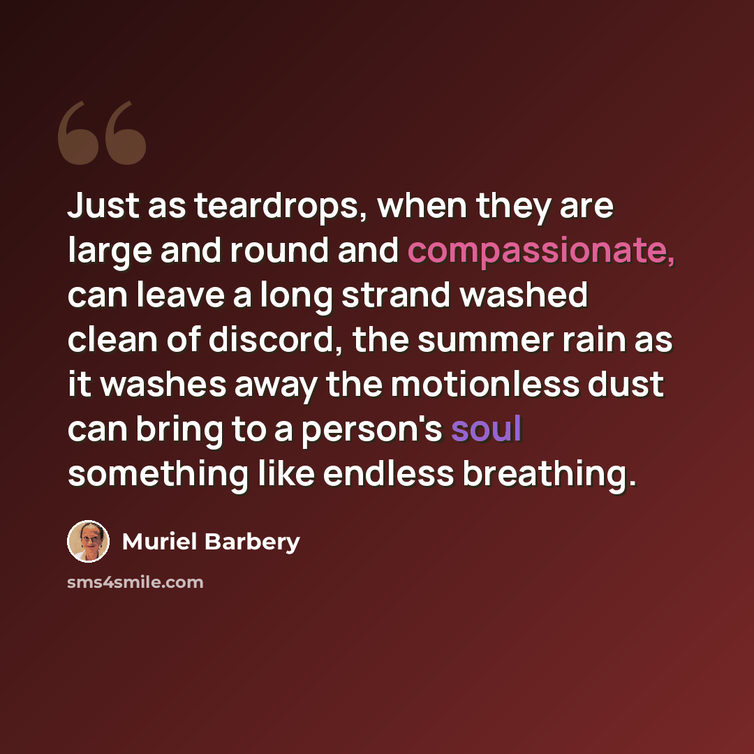 “Just as teardrops, when they are large and round and compassionate, can leave a long strand washed clean of discord, the summer rain as it washes away the motionless dust can bring to a person's soul something like endless breathing.” quote by Muriel Barbery