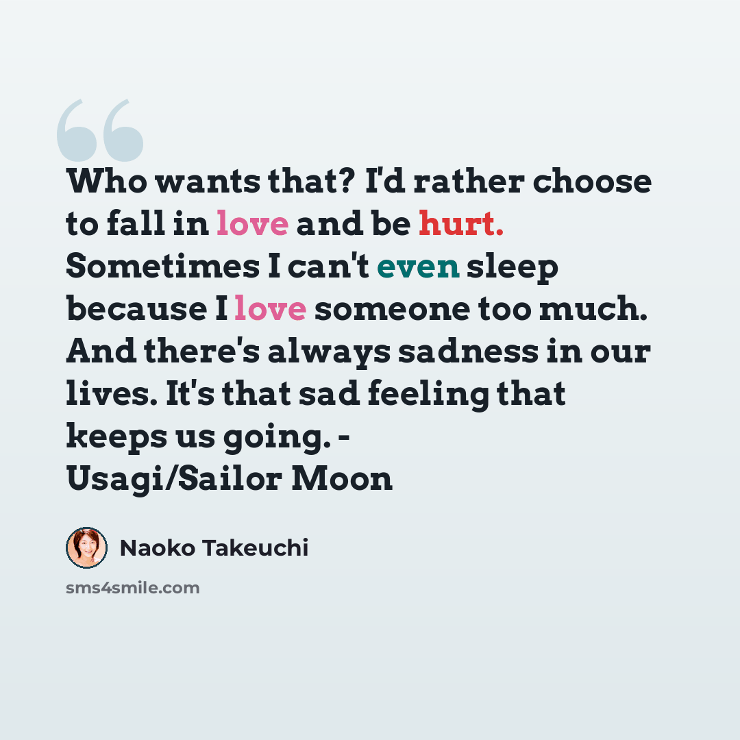 “Who wants that? I'd rather choose to fall in love and be hurt. Sometimes I can't even sleep because I love someone too much. And there's always sadness in our lives. It's that sad feeling that keeps us going. - Usagi/Sailor Moon” quote by Naoko Takeuchi