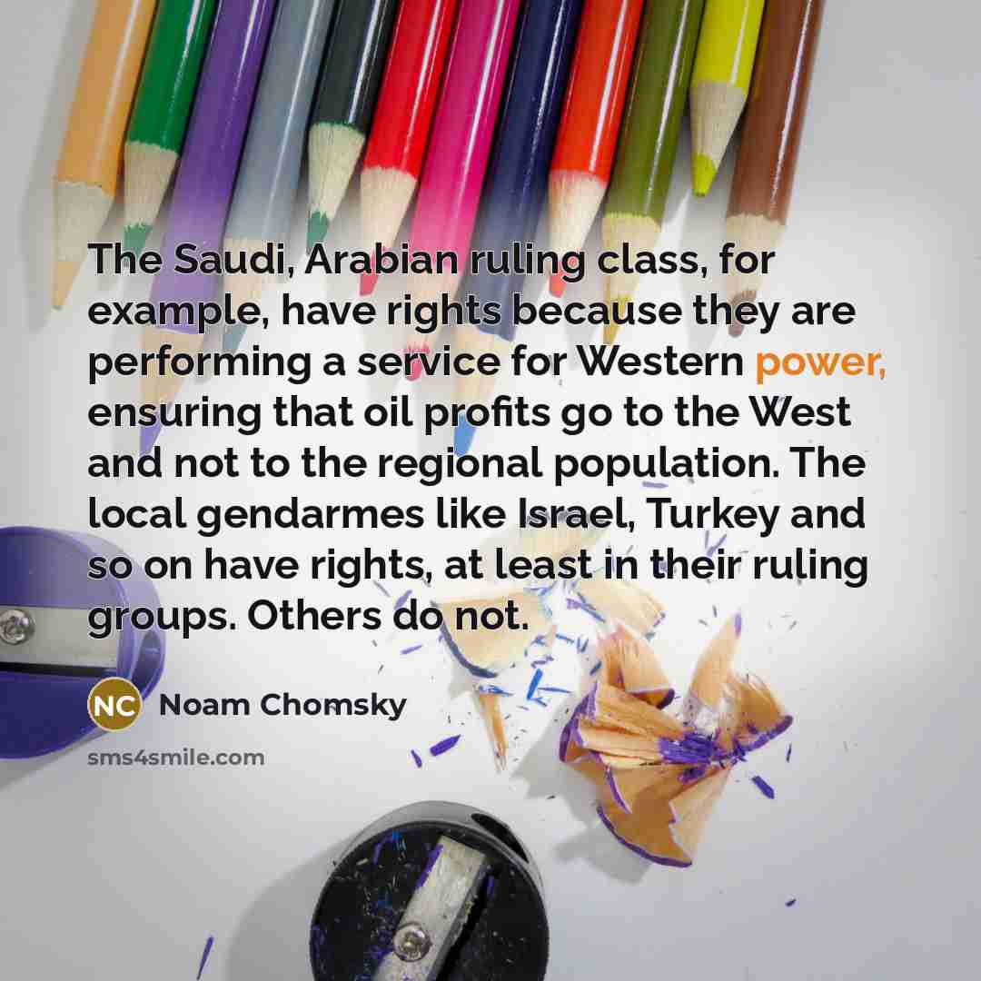 “The Saudi, Arabian ruling class, for example, have rights because they are performing a service for Western power, ensuring that oil profits go to the West and not to the regional population. The local gendarmes like Israel, Turkey and so on have rights, at least in their ruling groups. Others do…” quote by Noam Chomsky