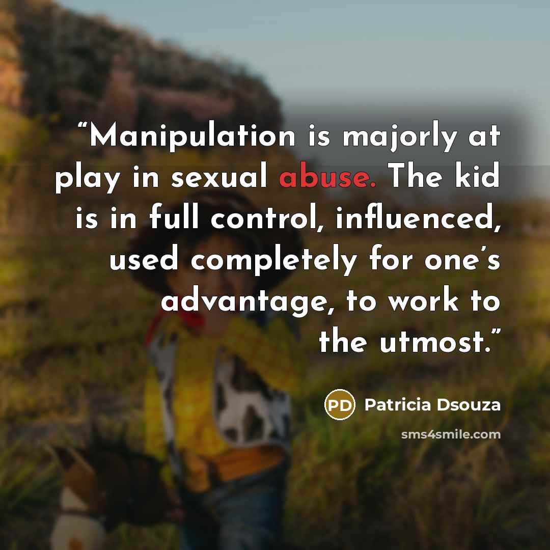 “Manipulation is majorly at play in sexual abuse. The kid is in full control, influenced, used completely for one’s advantage, to work to the utmost.” quote by Patricia Dsouza