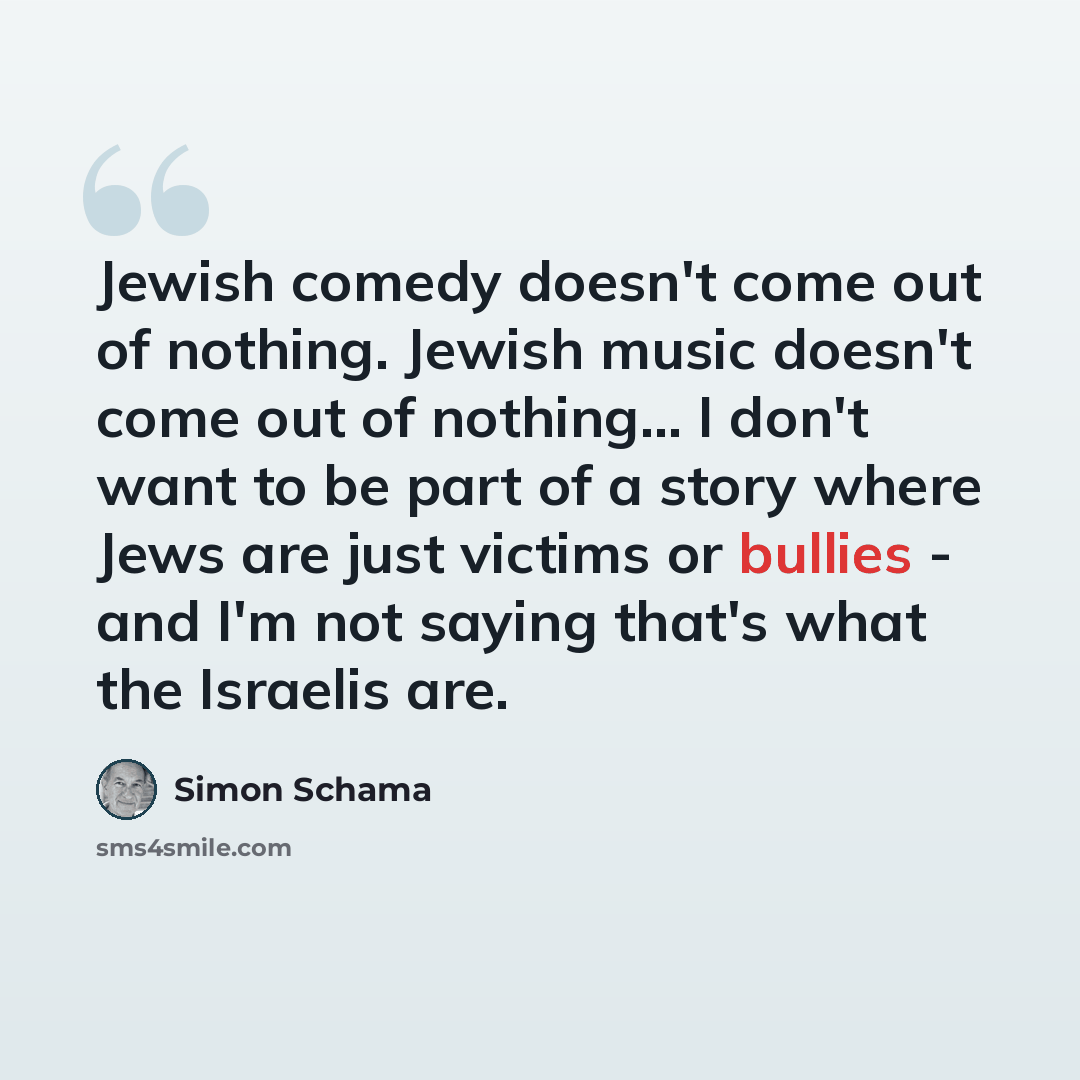 “Jewish comedy doesn't come out of nothing. Jewish music doesn't come out of nothing... I don't want to be part of a story where Jews are just victims or bullies - and I'm not saying that's what the Israelis are.” quote by Simon Schama