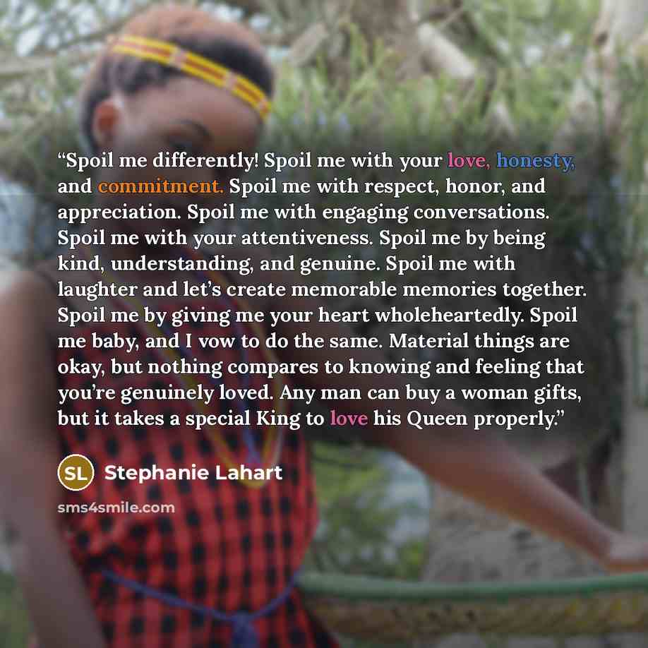 “Spoil me differently! Spoil me with your love, honesty, and commitment. Spoil me with respect, honor, and appreciation. Spoil me with engaging conversations. Spoil me with your attentiveness. Spoil me by being kind, understanding, and genuine. Spoil me with laughter and let’s create memorable…” quote by Stephanie Lahart
